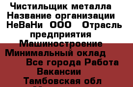 Чистильщик металла › Название организации ­ НеВаНи, ООО › Отрасль предприятия ­ Машиностроение › Минимальный оклад ­ 50 000 - Все города Работа » Вакансии   . Тамбовская обл.,Моршанск г.